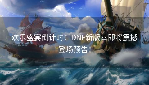 欢乐盛宴倒计时：DNF新版本即将震撼登场预告！