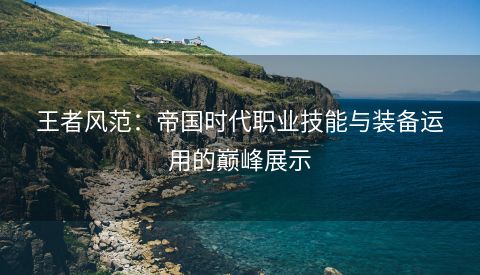 王者风范：帝国时代职业技能与装备运用的巅峰展示